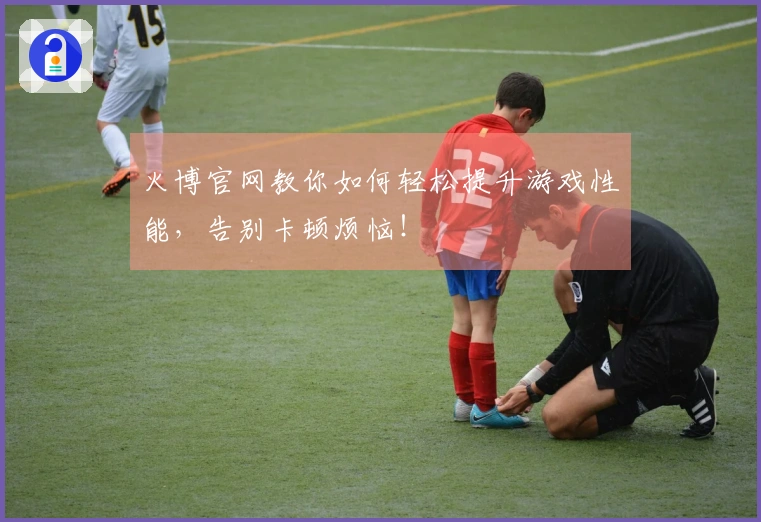 火博官网教你如何轻松提升游戏性能，告别卡顿烦恼！