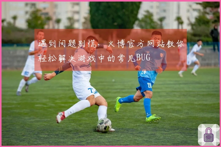 遇到问题别慌，火博官方网站教你轻松解决游戏中的常见BUG