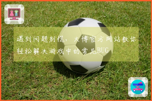 遇到问题别慌，火博官方网站教你轻松解决游戏中的常见BUG