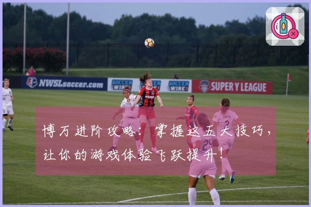 博万进阶攻略：掌握这五大技巧，让你的游戏体验飞跃提升！